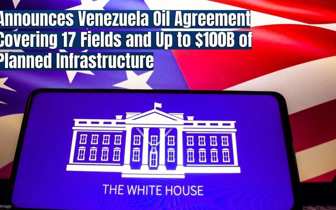 White House Announces Venezuela Oil Agreement Covering 17 Fields and Up to $100 Billion of Planned Infrastructure